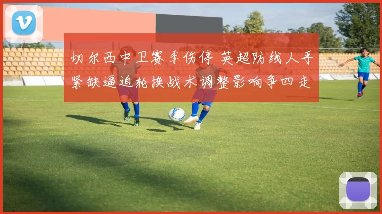 切尔西中卫赛季伤停 英超防线人手紧缺逼迫轮换战术调整影响争四走势