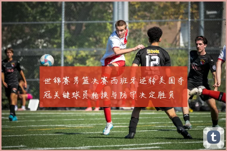 世锦赛男篮决赛西班牙逆转美国夺冠关键球员轮换与防守决定胜负