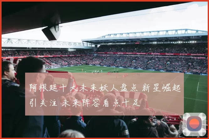 阿根廷十大未来妖人盘点 新星崛起引关注 未来阵容看点十足