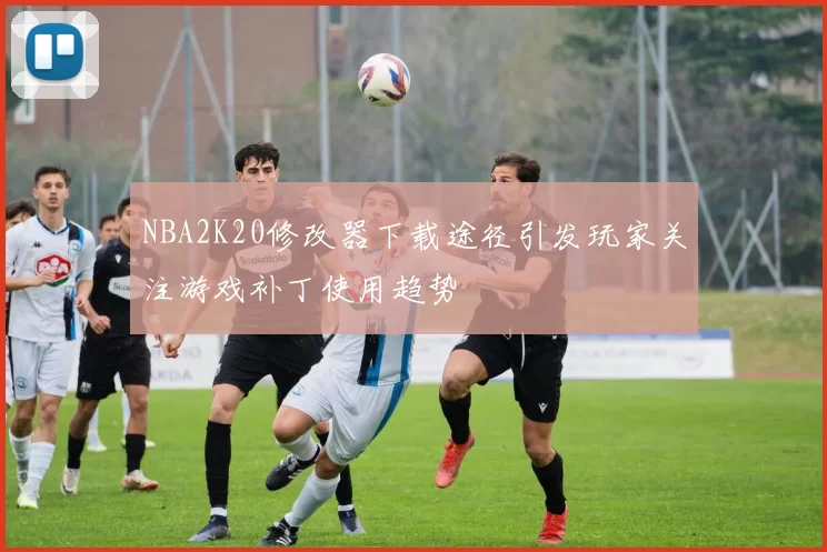 NBA2K20修改器下载途径引发玩家关注游戏补丁使用趋势