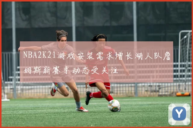 NBA2K21游戏安装需求增长湖人队詹姆斯新赛季动态受关注