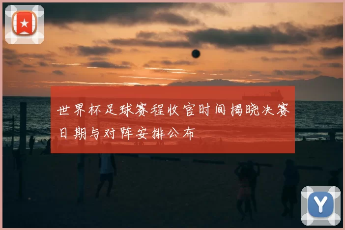 世界杯足球赛程收官时间揭晓决赛日期与对阵安排公布