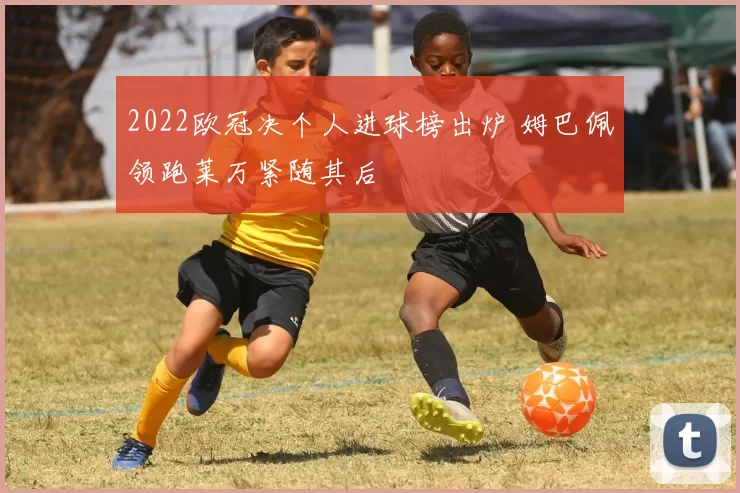 2022欧冠决个人进球榜出炉 姆巴佩领跑莱万紧随其后