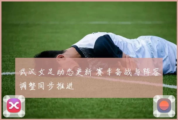 武汉女足动态更新 赛季备战与阵容调整同步推进