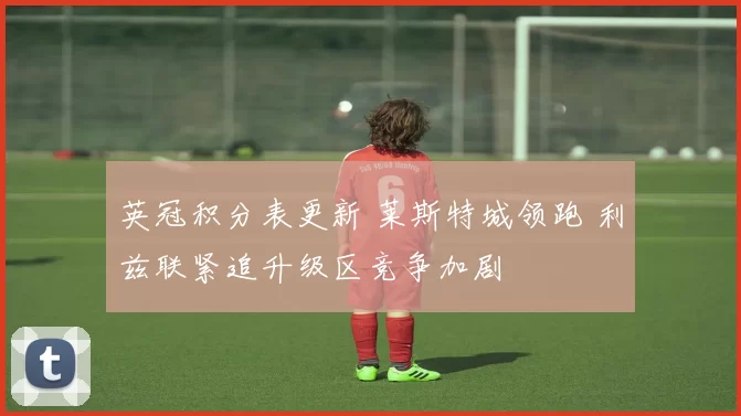 英冠积分表更新 莱斯特城领跑 利兹联紧追升级区竞争加剧