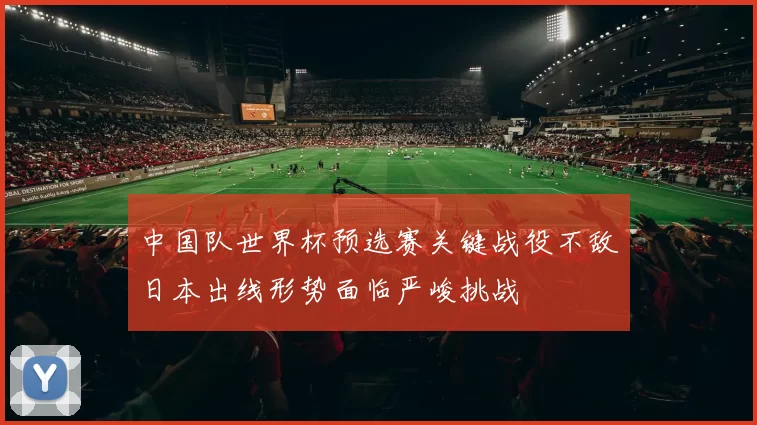 中国队世界杯预选赛关键战役不敌日本出线形势面临严峻挑战