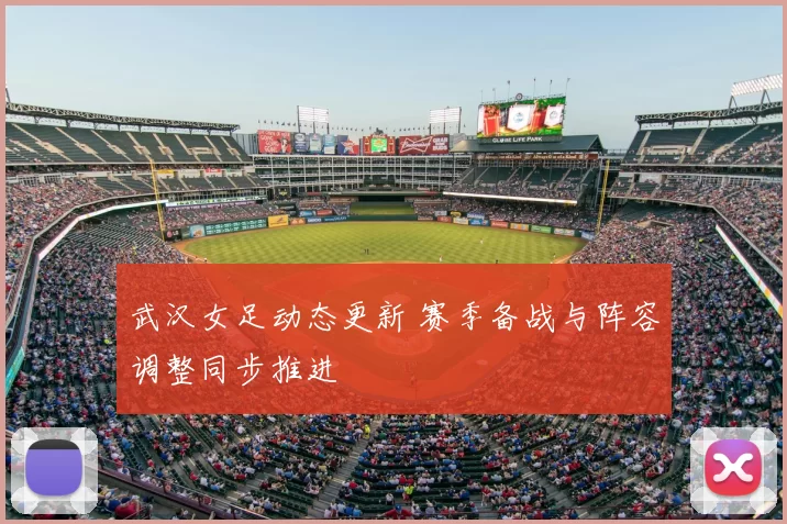 武汉女足动态更新 赛季备战与阵容调整同步推进