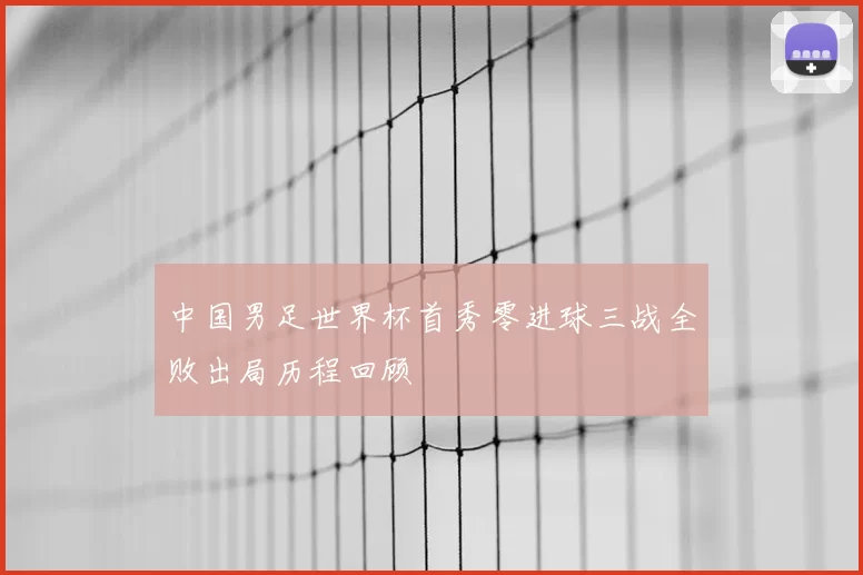 中国男足世界杯首秀零进球三战全败出局历程回顾