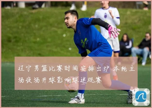 辽宁男篮比赛时间安排出炉 本轮主场夜场开球影响球迷观赛