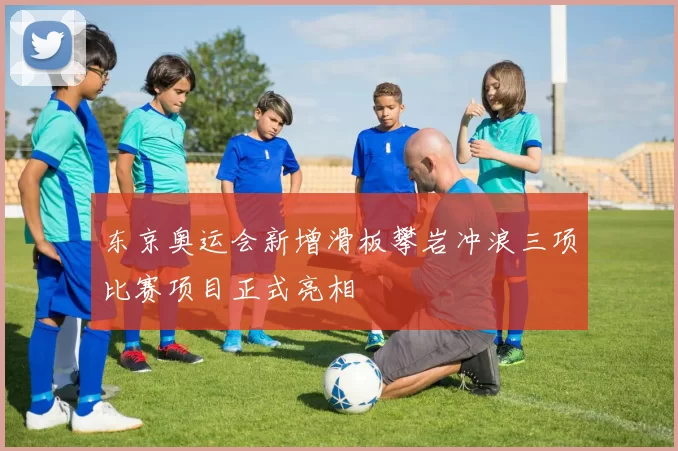 东京奥运会新增滑板攀岩冲浪三项比赛项目正式亮相