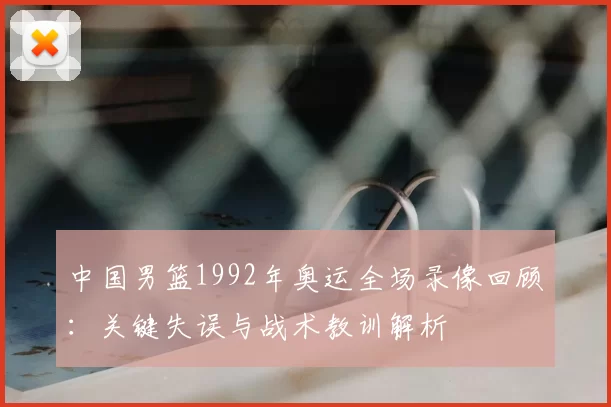 中国男篮1992年奥运全场录像回顾：关键失误与战术教训解析