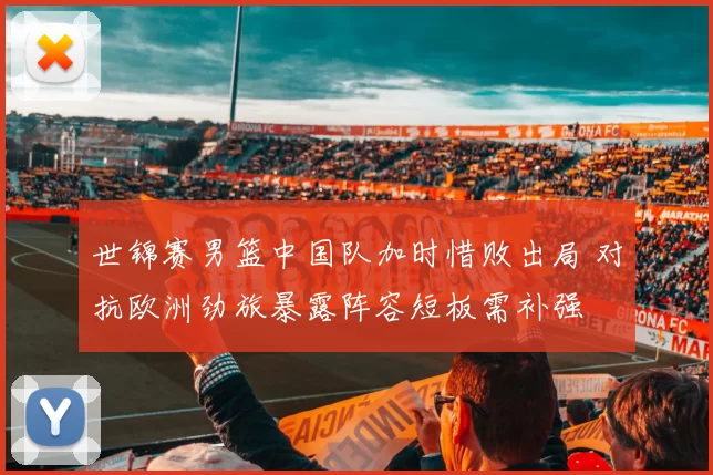 世锦赛男篮中国队加时惜败出局 对抗欧洲劲旅暴露阵容短板需补强