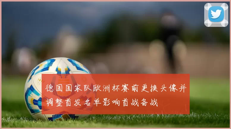 德国国家队欧洲杯赛前更换头像并调整首发名单影响首战备战