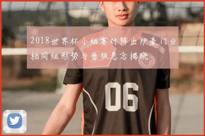 2018世界杯小组赛对阵出炉豪门分档同组形势与晋级悬念揭晓