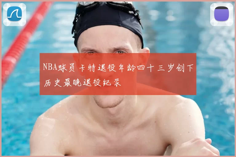 NBA球员卡特退役年龄四十三岁创下历史最晚退役纪录