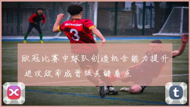 欧冠比赛中球队创造机会能力提升 进攻效率成晋级关键看点