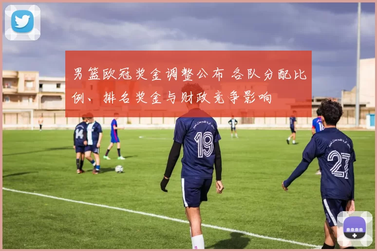 男篮欧冠奖金调整公布 各队分配比例、排名奖金与财政竞争影响