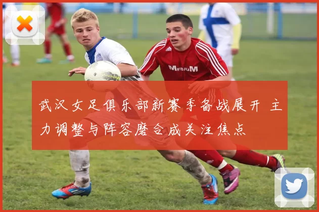 武汉女足俱乐部新赛季备战展开 主力调整与阵容磨合成关注焦点
