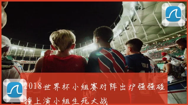 2018世界杯小组赛对阵出炉强强碰撞上演小组生死大战