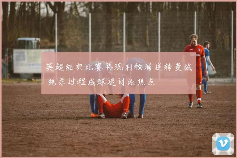 英超经典比赛再现利物浦逆转曼城 绝杀过程成球迷讨论焦点