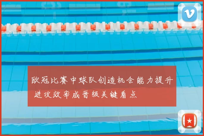 欧冠比赛中球队创造机会能力提升 进攻效率成晋级关键看点