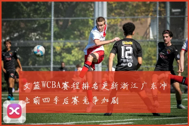 女篮WCBA赛程排名更新浙江广东冲击前四季后赛竞争加剧