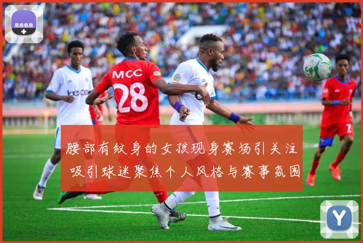 腰部有纹身的女孩现身赛场引关注 吸引球迷聚焦个人风格与赛事氛围