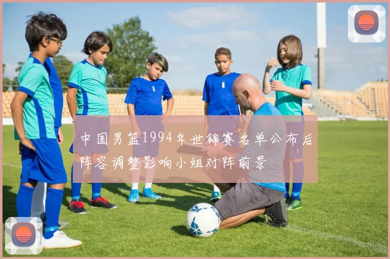 中国男篮1994年世锦赛名单公布后阵容调整影响小组对阵前景