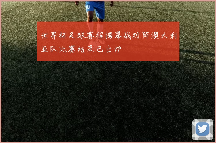 世界杯足球赛程揭幕战对阵澳大利亚队比赛结果已出炉