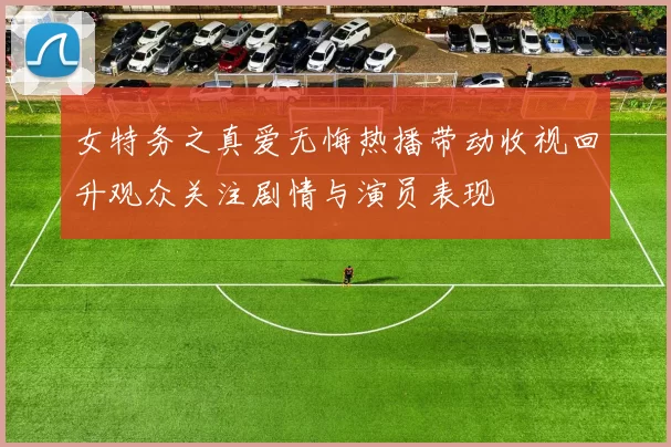 女特务之真爱无悔热播带动收视回升观众关注剧情与演员表现