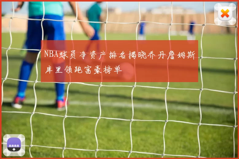 NBA球员净资产排名揭晓乔丹詹姆斯库里领跑富豪榜单