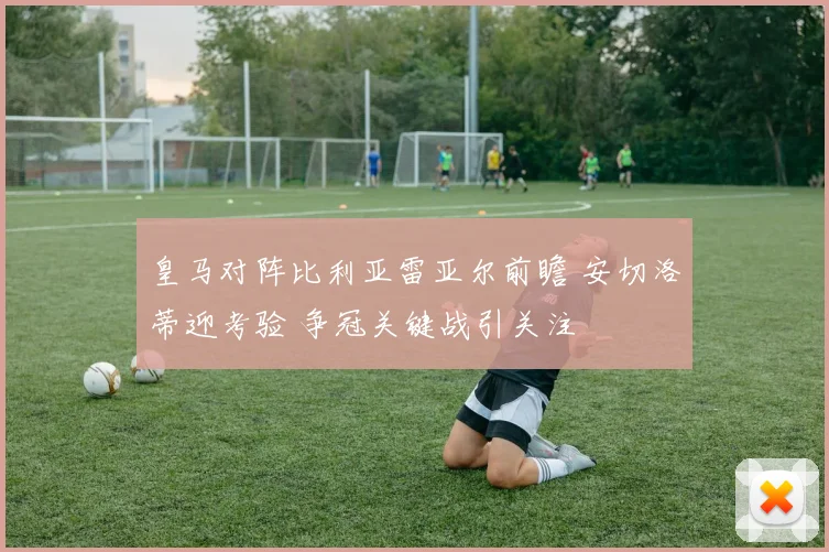 皇马对阵比利亚雷亚尔前瞻 安切洛蒂迎考验 争冠关键战引关注