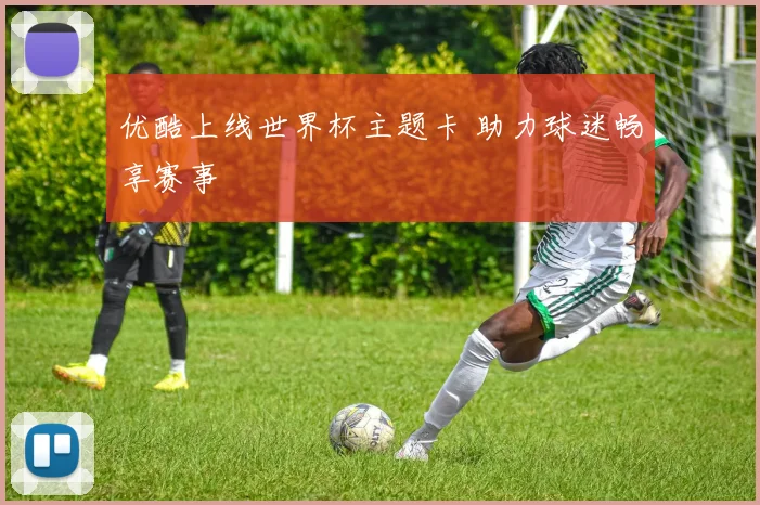 优酷上线世界杯主题卡 助力球迷畅享赛事